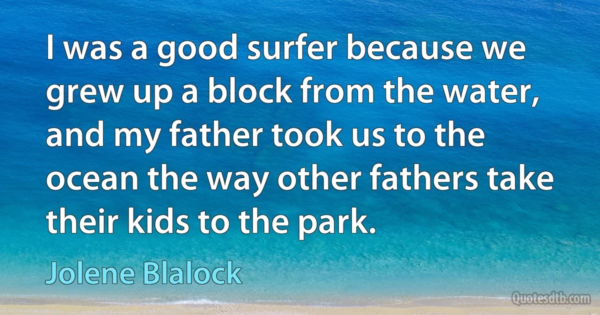 I was a good surfer because we grew up a block from the water, and my father took us to the ocean the way other fathers take their kids to the park. (Jolene Blalock)