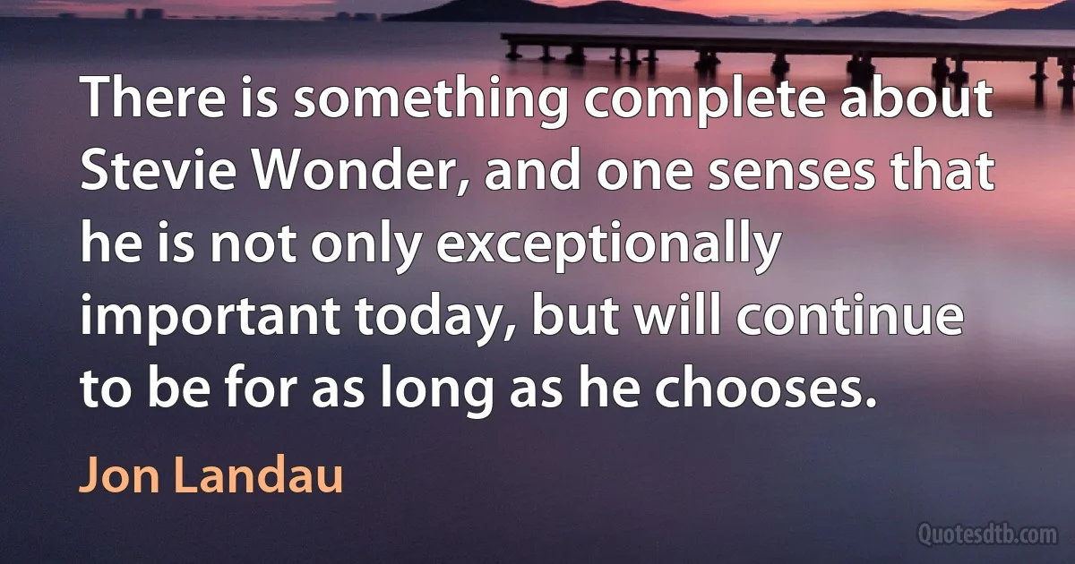 There is something complete about Stevie Wonder, and one senses that he is not only exceptionally important today, but will continue to be for as long as he chooses. (Jon Landau)