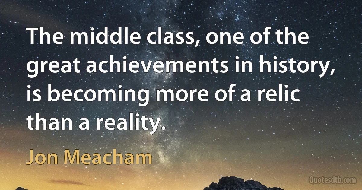 The middle class, one of the great achievements in history, is becoming more of a relic than a reality. (Jon Meacham)