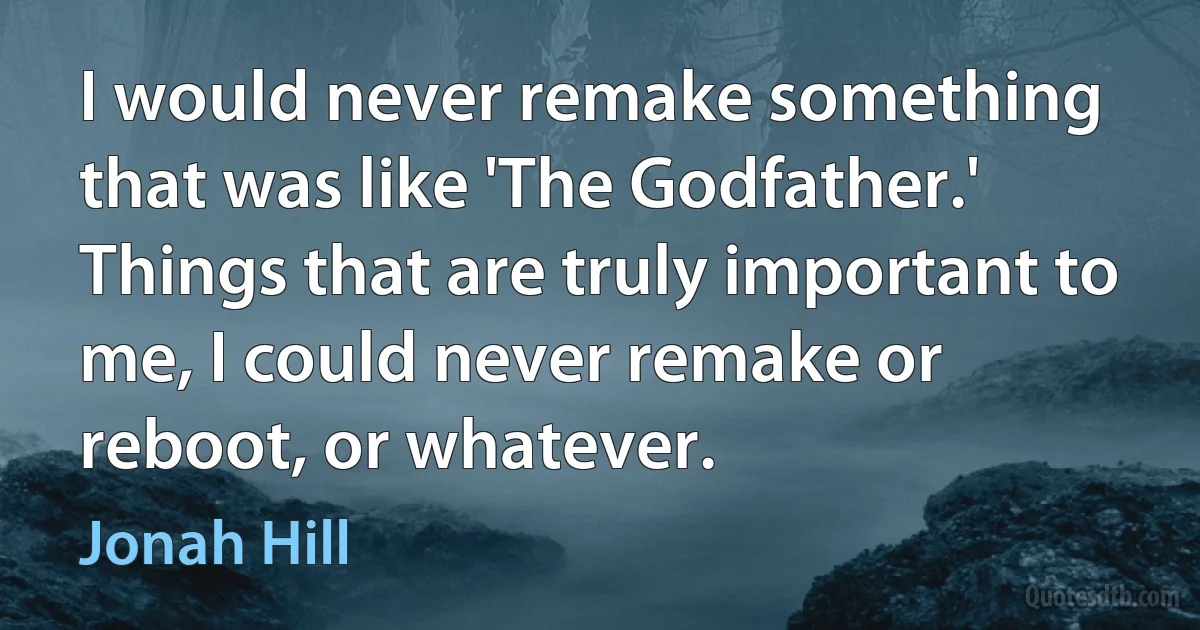 I would never remake something that was like 'The Godfather.' Things that are truly important to me, I could never remake or reboot, or whatever. (Jonah Hill)