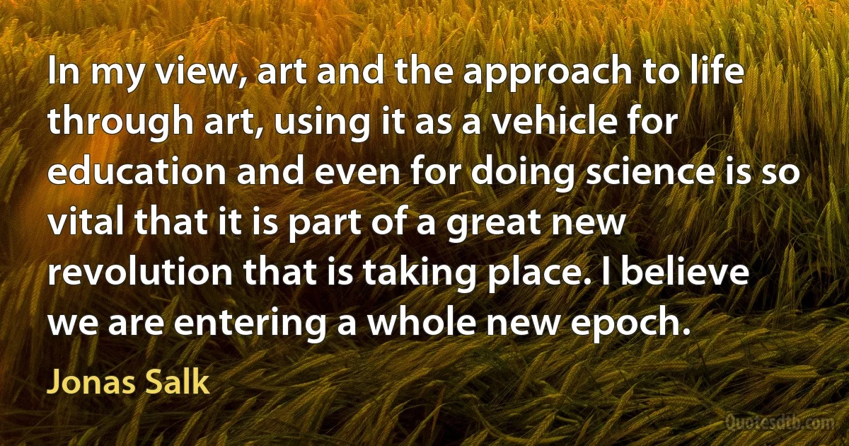 In my view, art and the approach to life through art, using it as a vehicle for education and even for doing science is so vital that it is part of a great new revolution that is taking place. I believe we are entering a whole new epoch. (Jonas Salk)