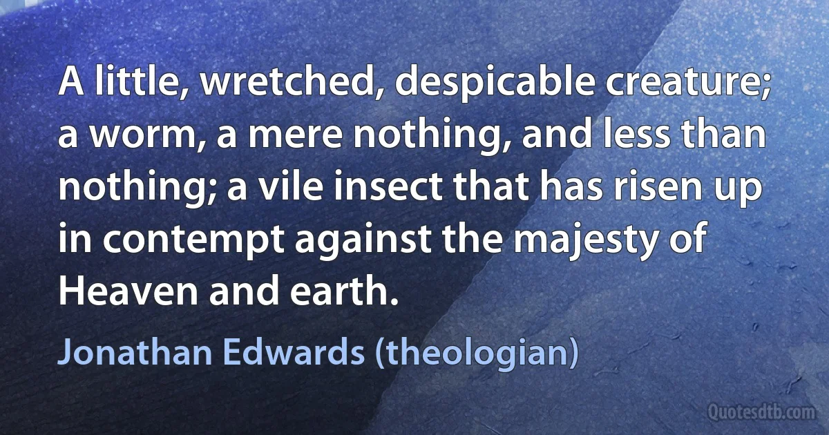 A little, wretched, despicable creature; a worm, a mere nothing, and less than nothing; a vile insect that has risen up in contempt against the majesty of Heaven and earth. (Jonathan Edwards (theologian))