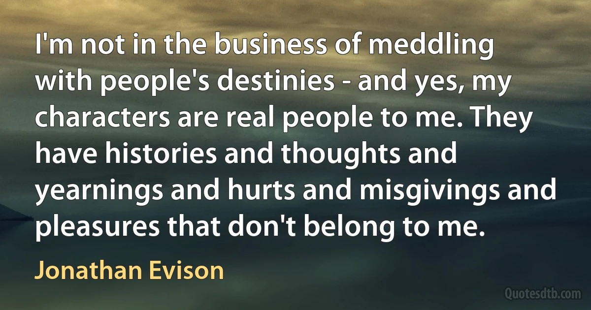 I'm not in the business of meddling with people's destinies - and yes, my characters are real people to me. They have histories and thoughts and yearnings and hurts and misgivings and pleasures that don't belong to me. (Jonathan Evison)