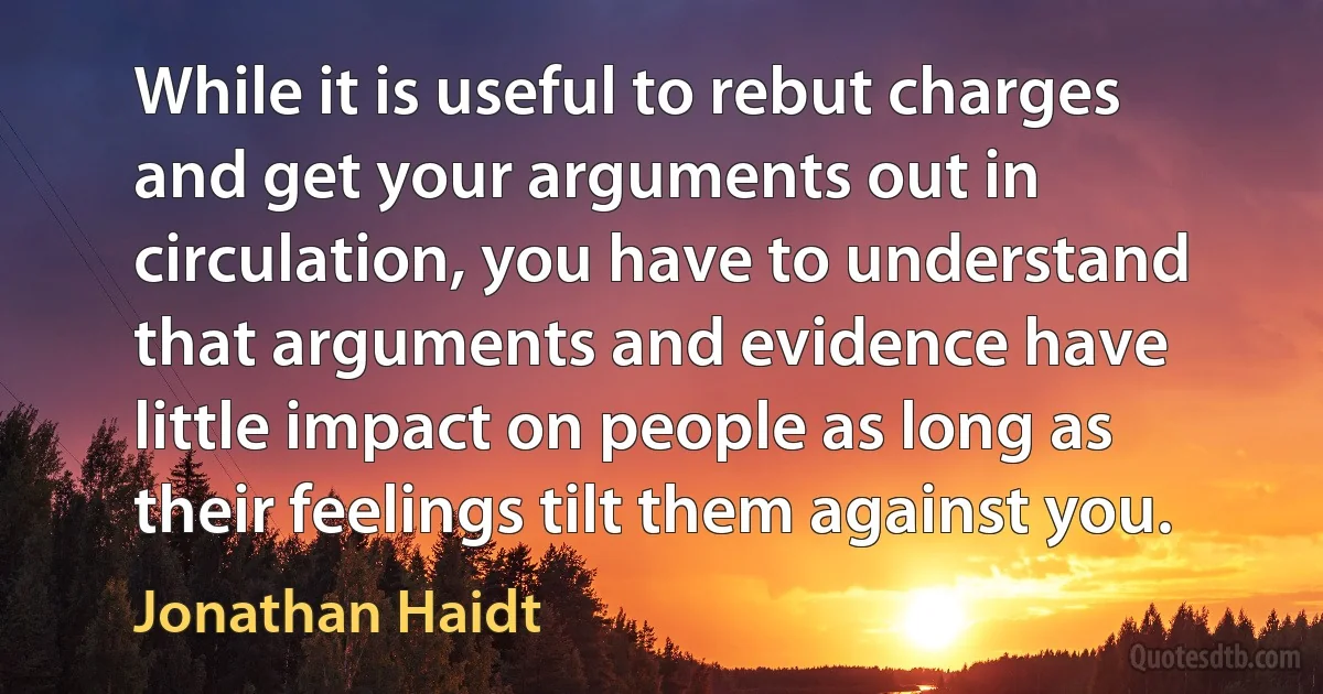 While it is useful to rebut charges and get your arguments out in circulation, you have to understand that arguments and evidence have little impact on people as long as their feelings tilt them against you. (Jonathan Haidt)