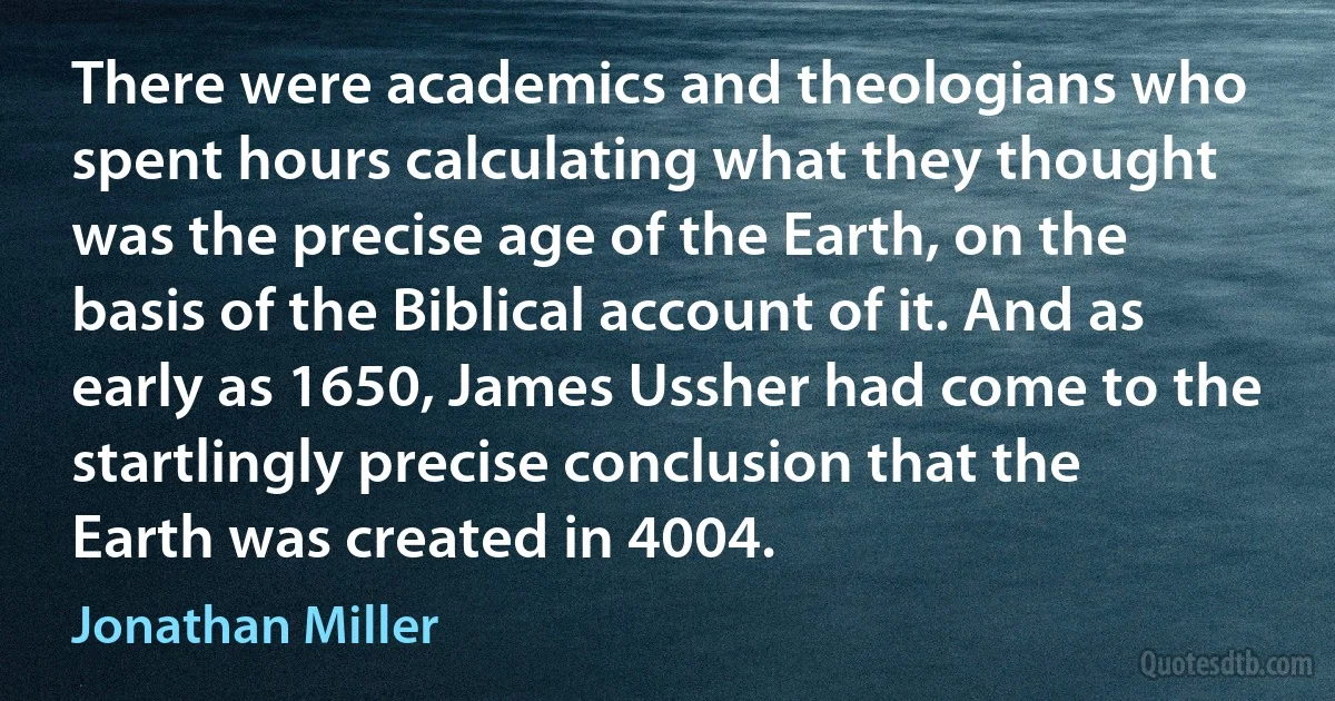 There were academics and theologians who spent hours calculating what they thought was the precise age of the Earth, on the basis of the Biblical account of it. And as early as 1650, James Ussher had come to the startlingly precise conclusion that the Earth was created in 4004. (Jonathan Miller)