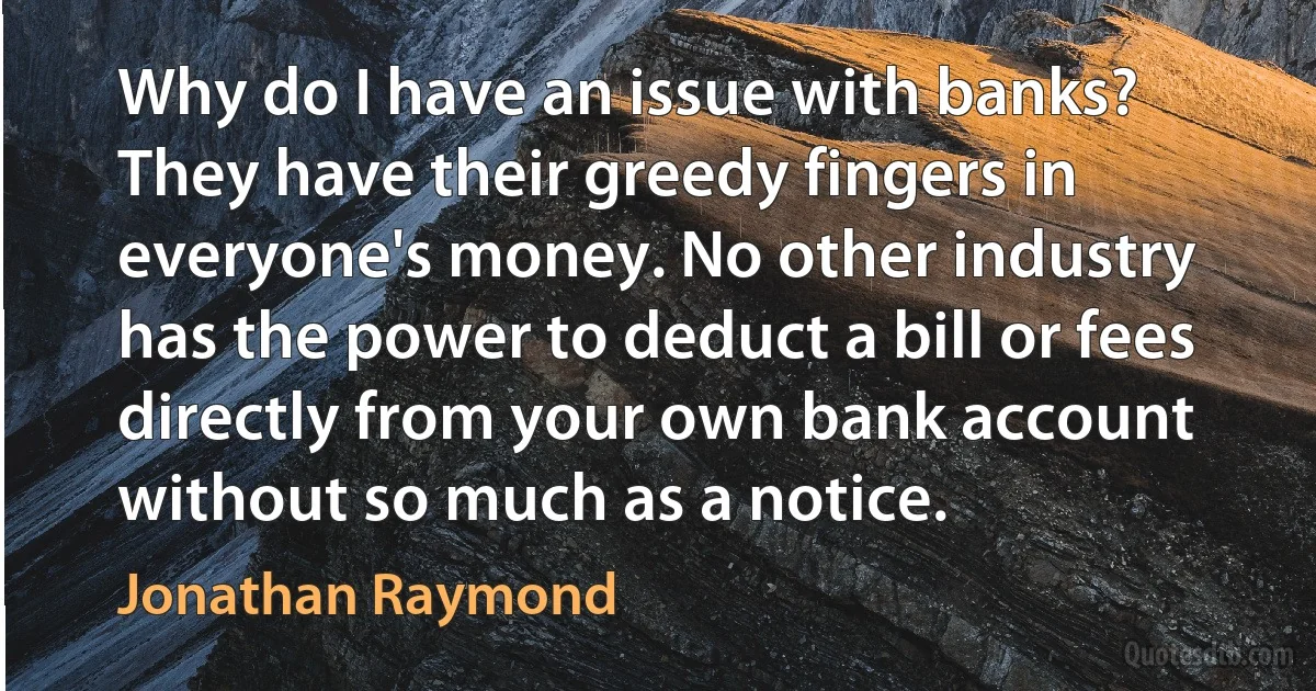 Why do I have an issue with banks? They have their greedy fingers in everyone's money. No other industry has the power to deduct a bill or fees directly from your own bank account without so much as a notice. (Jonathan Raymond)