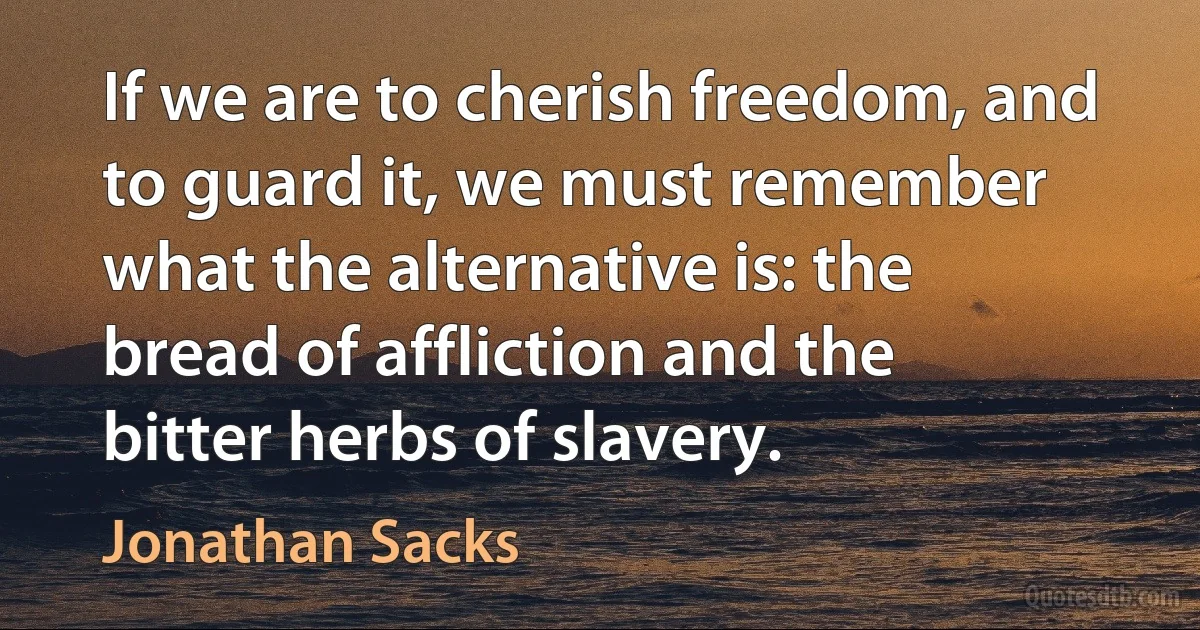 If we are to cherish freedom, and to guard it, we must remember what the alternative is: the bread of affliction and the bitter herbs of slavery. (Jonathan Sacks)