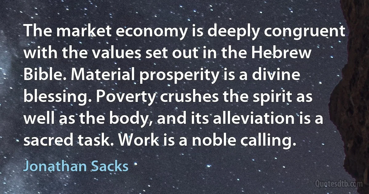 The market economy is deeply congruent with the values set out in the Hebrew Bible. Material prosperity is a divine blessing. Poverty crushes the spirit as well as the body, and its alleviation is a sacred task. Work is a noble calling. (Jonathan Sacks)