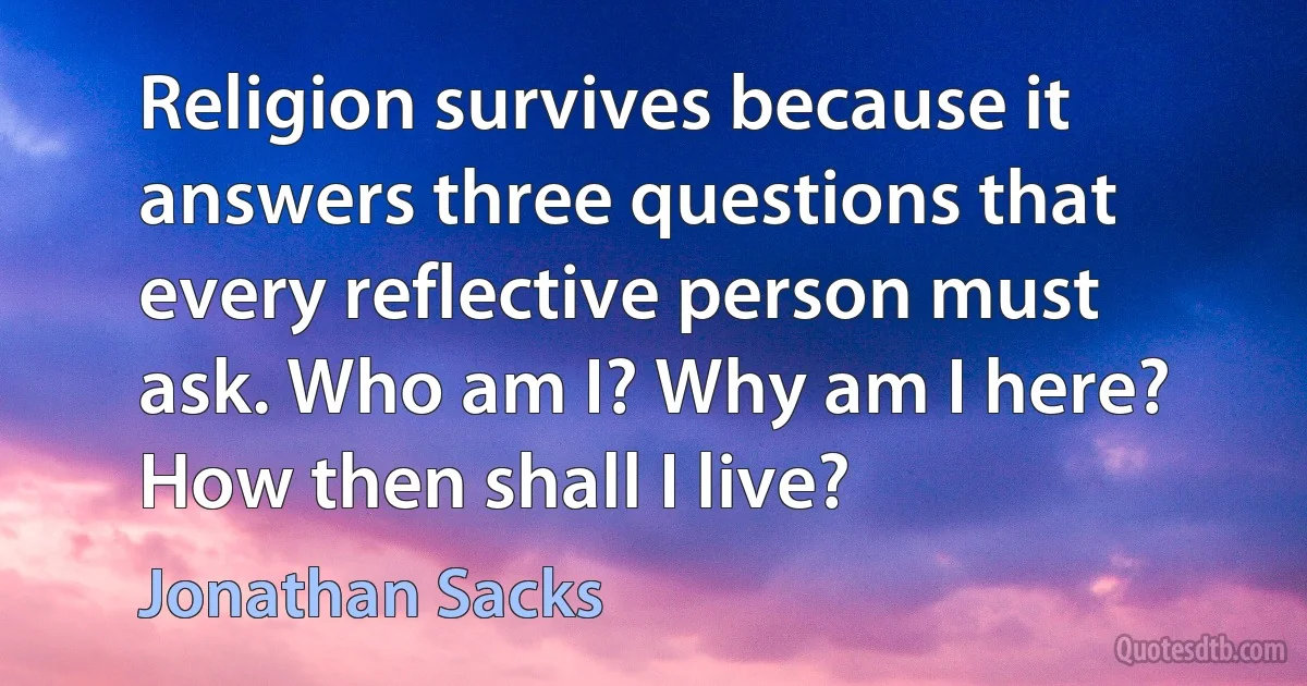 Religion survives because it answers three questions that every reflective person must ask. Who am I? Why am I here? How then shall I live? (Jonathan Sacks)