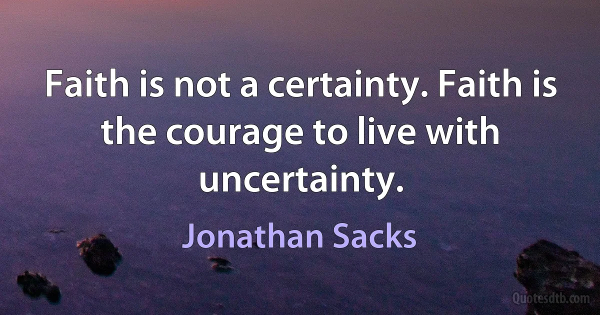 Faith is not a certainty. Faith is the courage to live with uncertainty. (Jonathan Sacks)