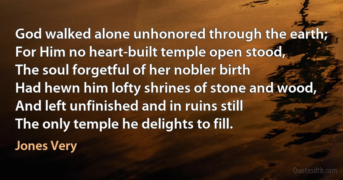 God walked alone unhonored through the earth;
For Him no heart-built temple open stood,
The soul forgetful of her nobler birth
Had hewn him lofty shrines of stone and wood,
And left unfinished and in ruins still
The only temple he delights to fill. (Jones Very)