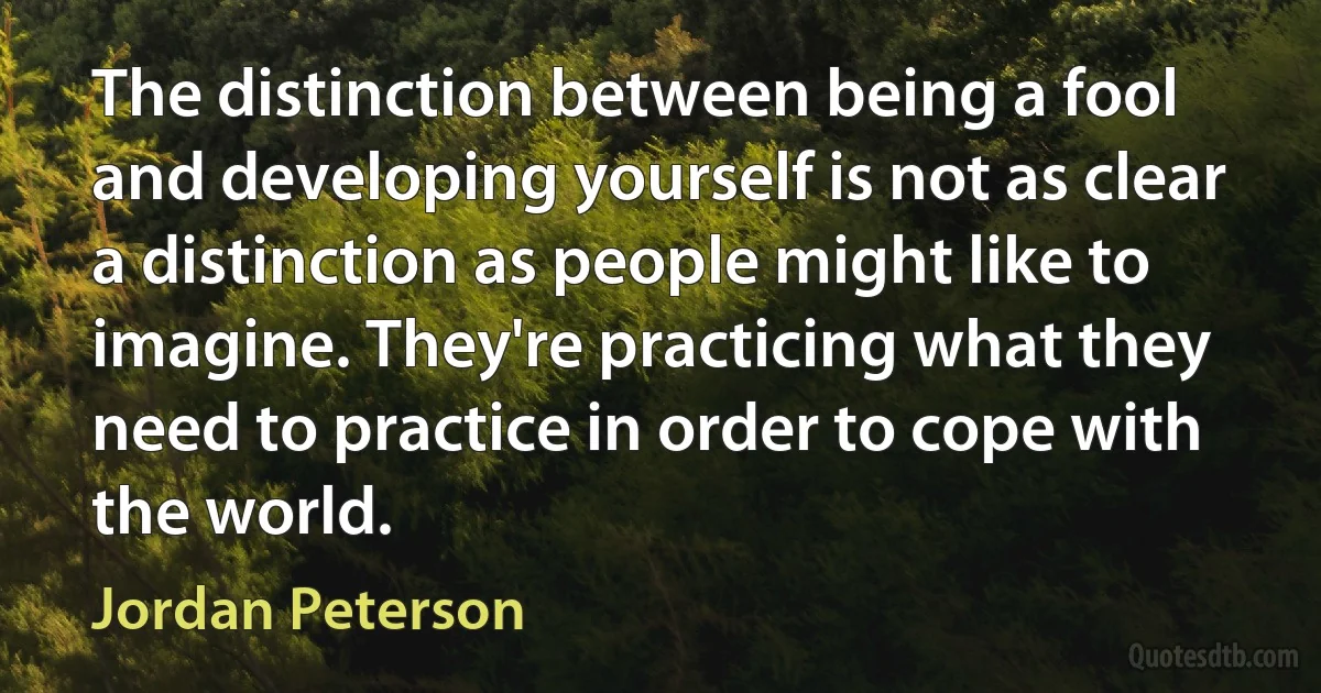 The distinction between being a fool and developing yourself is not as clear a distinction as people might like to imagine. They're practicing what they need to practice in order to cope with the world. (Jordan Peterson)