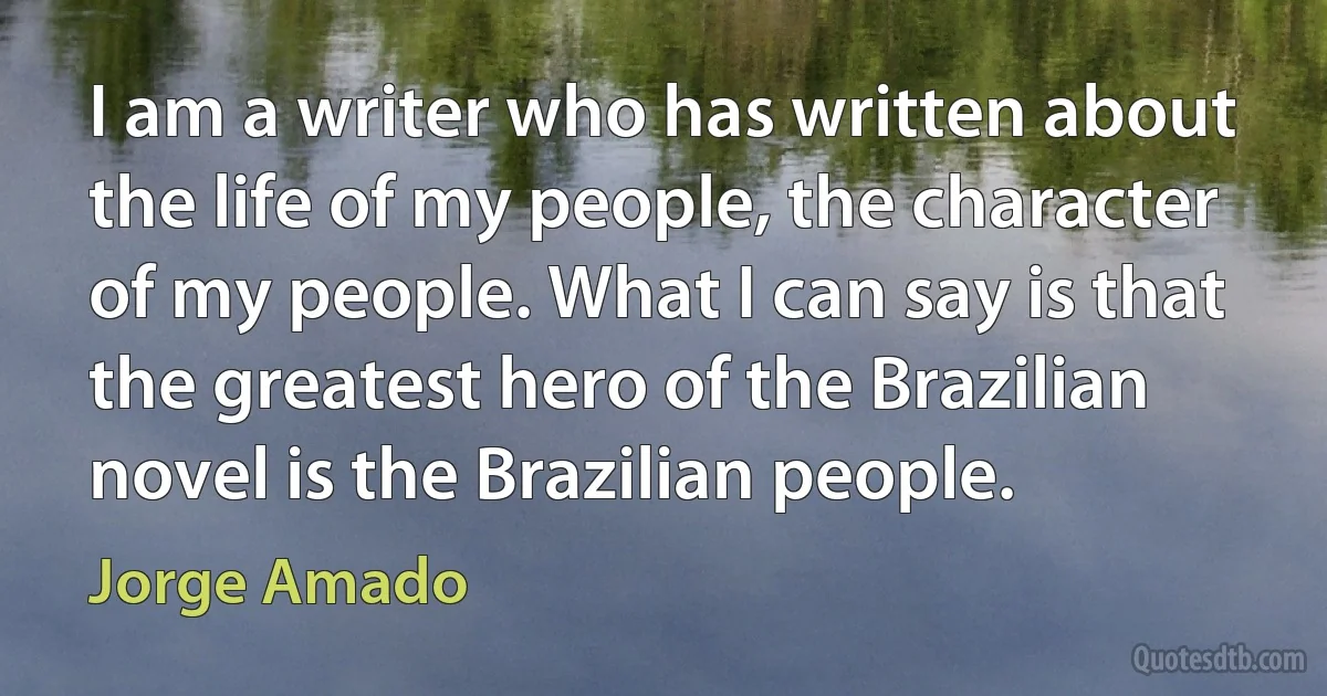 I am a writer who has written about the life of my people, the character of my people. What I can say is that the greatest hero of the Brazilian novel is the Brazilian people. (Jorge Amado)