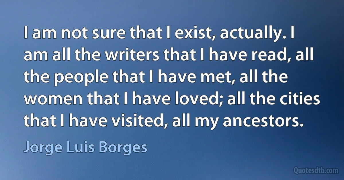 I am not sure that I exist, actually. I am all the writers that I have read, all the people that I have met, all the women that I have loved; all the cities that I have visited, all my ancestors. (Jorge Luis Borges)