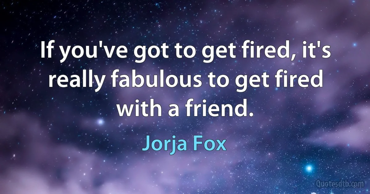 If you've got to get fired, it's really fabulous to get fired with a friend. (Jorja Fox)