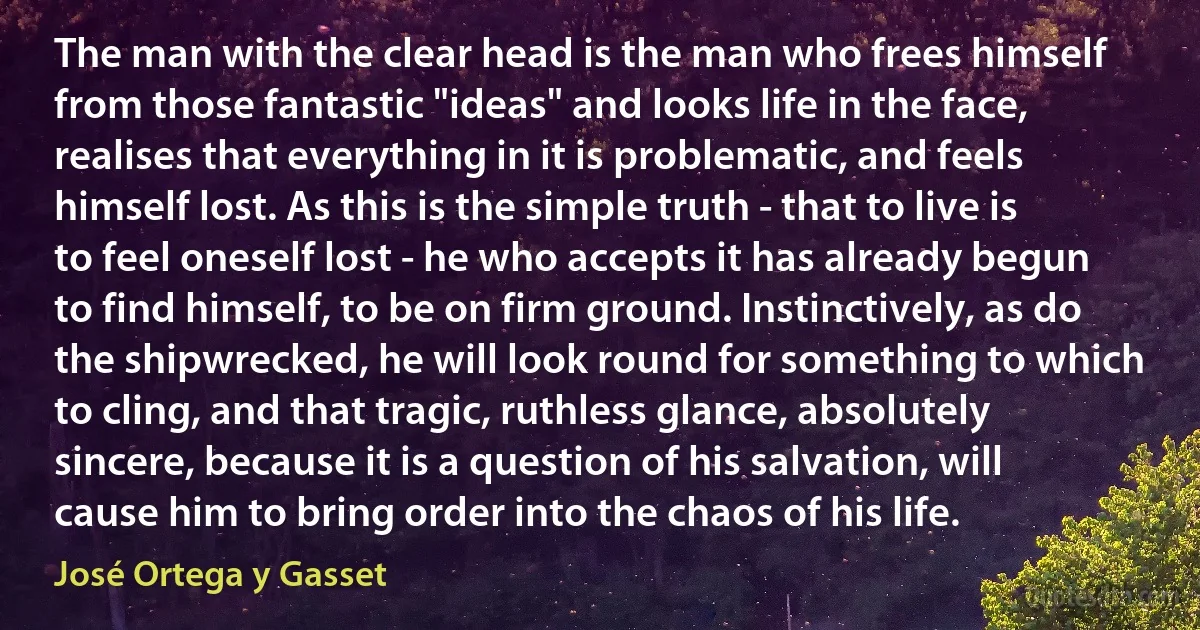 The man with the clear head is the man who frees himself from those fantastic "ideas" and looks life in the face, realises that everything in it is problematic, and feels himself lost. As this is the simple truth - that to live is to feel oneself lost - he who accepts it has already begun to find himself, to be on firm ground. Instinctively, as do the shipwrecked, he will look round for something to which to cling, and that tragic, ruthless glance, absolutely sincere, because it is a question of his salvation, will cause him to bring order into the chaos of his life. (José Ortega y Gasset)