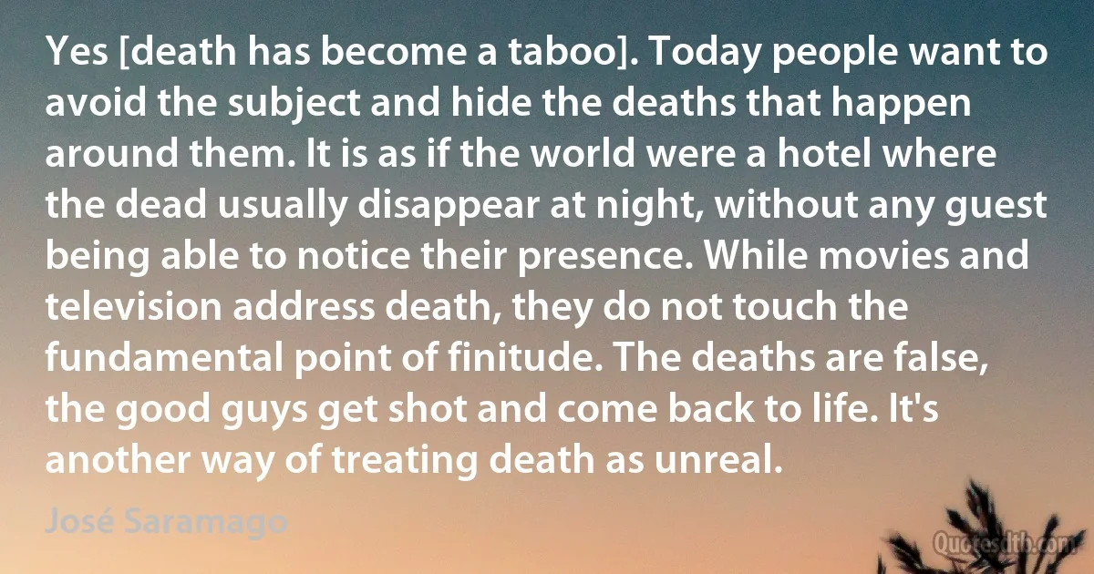 Yes [death has become a taboo]. Today people want to avoid the subject and hide the deaths that happen around them. It is as if the world were a hotel where the dead usually disappear at night, without any guest being able to notice their presence. While movies and television address death, they do not touch the fundamental point of finitude. The deaths are false, the good guys get shot and come back to life. It's another way of treating death as unreal. (José Saramago)