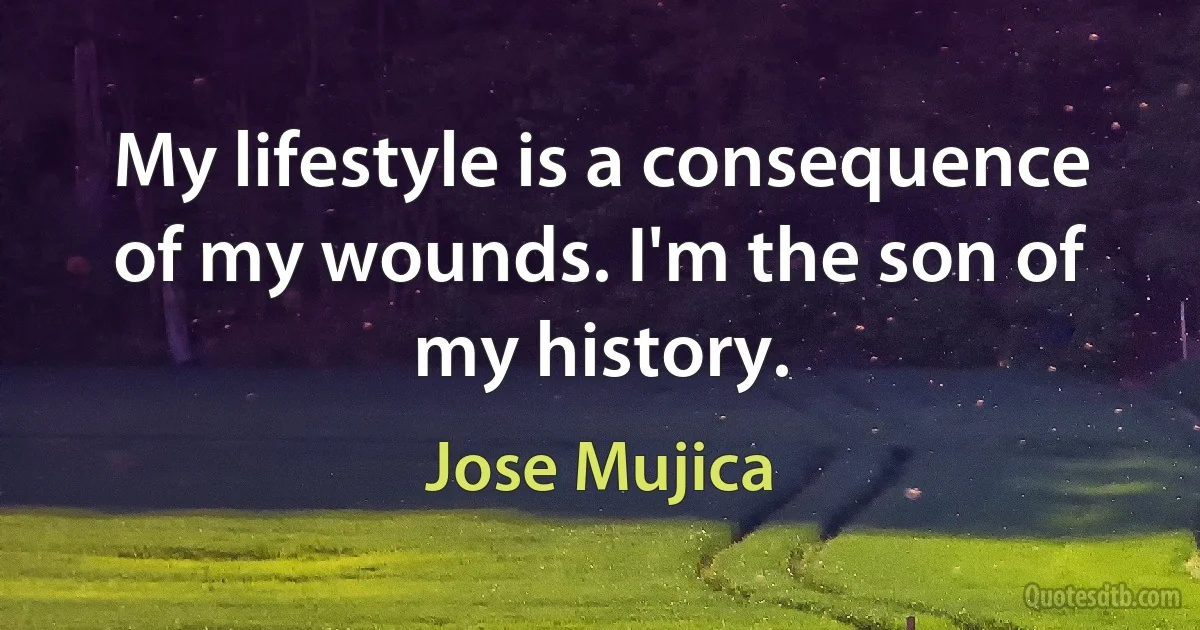 My lifestyle is a consequence of my wounds. I'm the son of my history. (Jose Mujica)