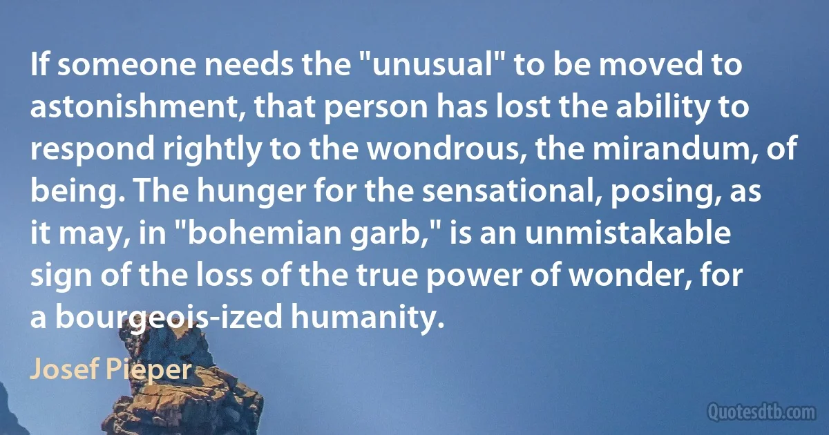 If someone needs the "unusual" to be moved to astonishment, that person has lost the ability to respond rightly to the wondrous, the mirandum, of being. The hunger for the sensational, posing, as it may, in "bohemian garb," is an unmistakable sign of the loss of the true power of wonder, for a bourgeois-ized humanity. (Josef Pieper)