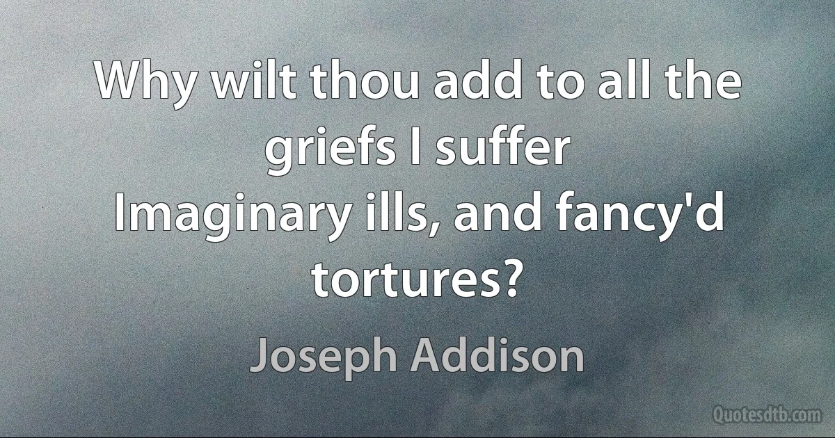 Why wilt thou add to all the griefs I suffer
Imaginary ills, and fancy'd tortures? (Joseph Addison)