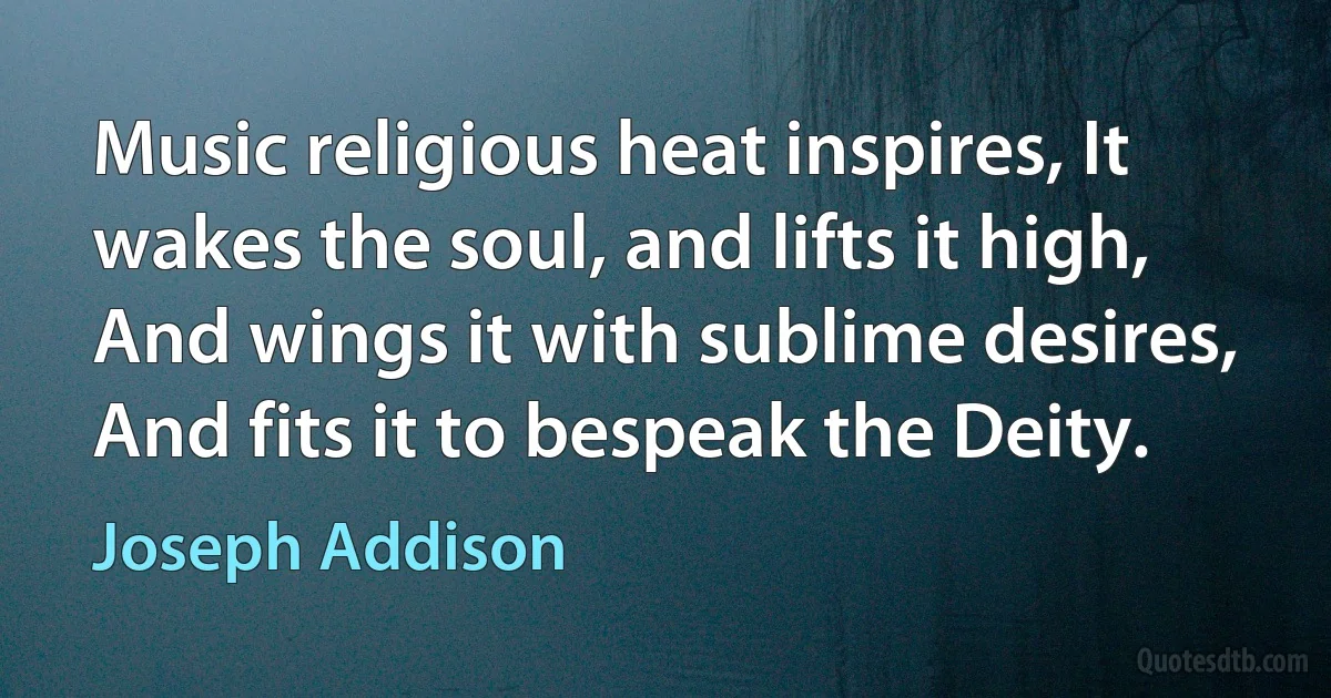 Music religious heat inspires, It wakes the soul, and lifts it high, And wings it with sublime desires, And fits it to bespeak the Deity. (Joseph Addison)