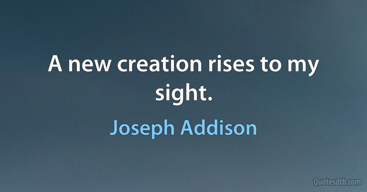 A new creation rises to my sight. (Joseph Addison)