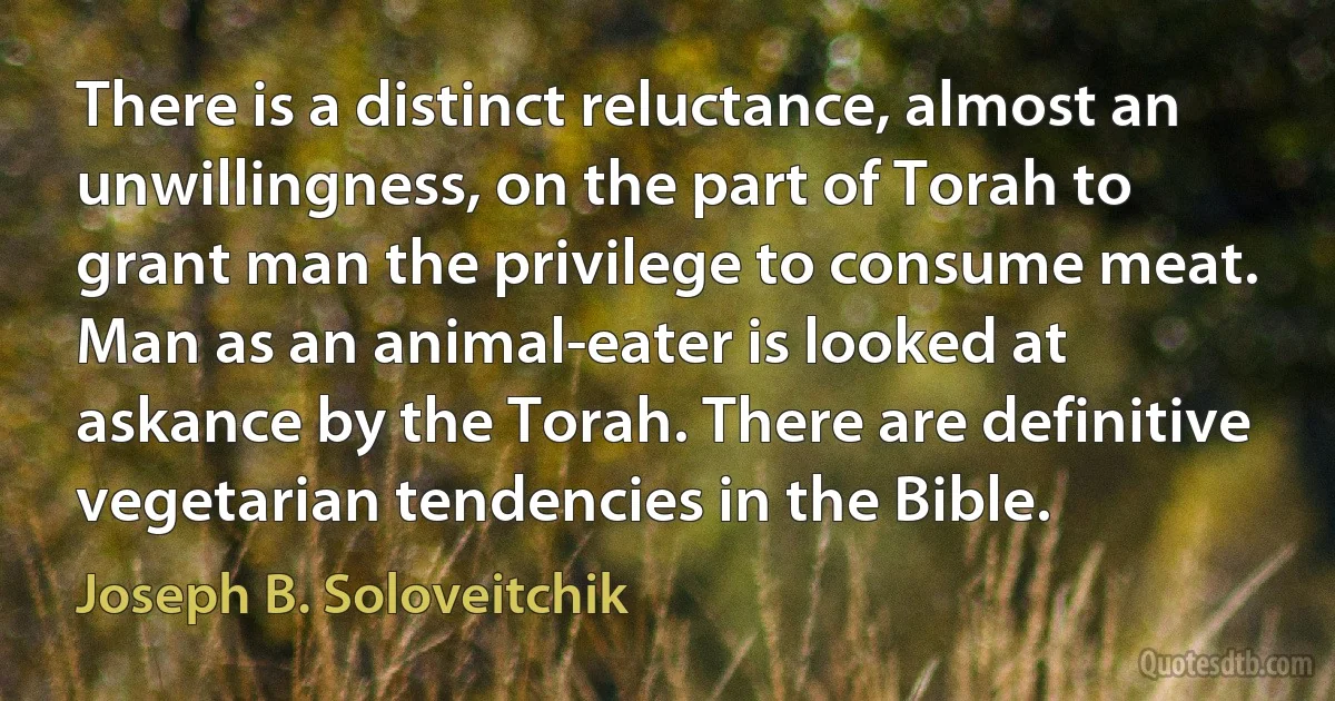 There is a distinct reluctance, almost an unwillingness, on the part of Torah to grant man the privilege to consume meat. Man as an animal-eater is looked at askance by the Torah. There are definitive vegetarian tendencies in the Bible. (Joseph B. Soloveitchik)