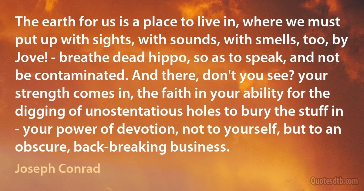 The earth for us is a place to live in, where we must put up with sights, with sounds, with smells, too, by Jove! - breathe dead hippo, so as to speak, and not be contaminated. And there, don't you see? your strength comes in, the faith in your ability for the digging of unostentatious holes to bury the stuff in - your power of devotion, not to yourself, but to an obscure, back-breaking business. (Joseph Conrad)