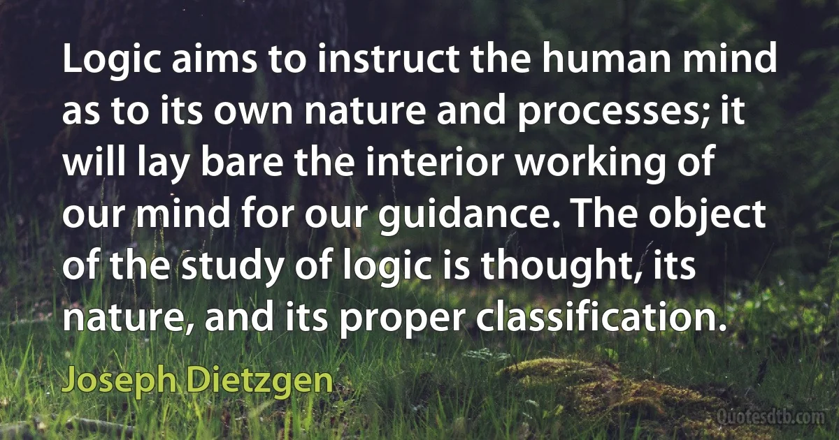 Logic aims to instruct the human mind as to its own nature and processes; it will lay bare the interior working of our mind for our guidance. The object of the study of logic is thought, its nature, and its proper classification. (Joseph Dietzgen)