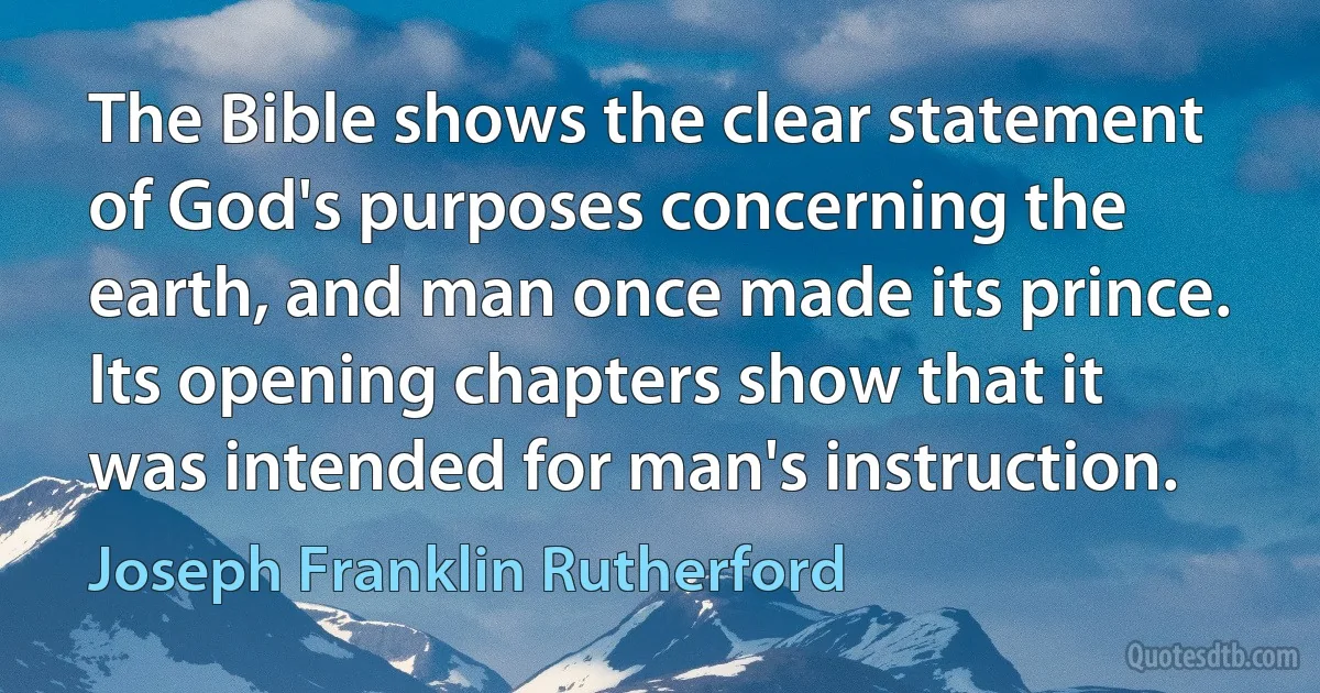 The Bible shows the clear statement of God's purposes concerning the earth, and man once made its prince. Its opening chapters show that it was intended for man's instruction. (Joseph Franklin Rutherford)