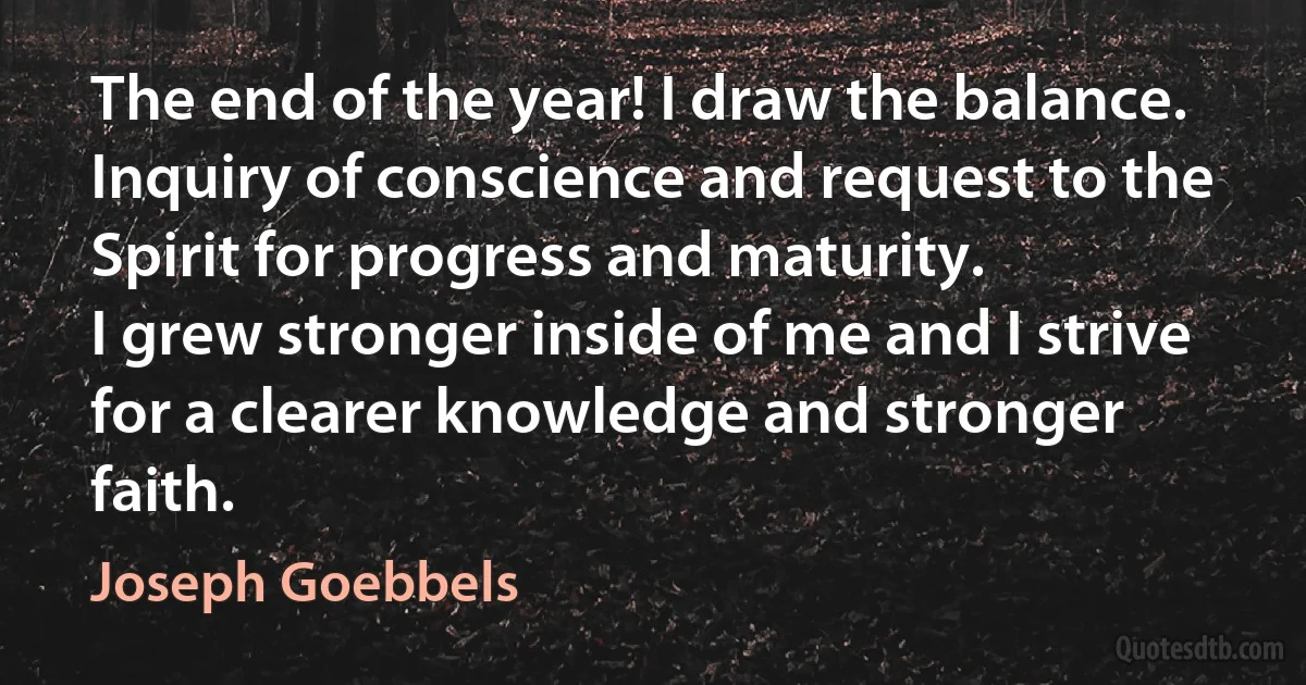 The end of the year! I draw the balance. Inquiry of conscience and request to the Spirit for progress and maturity.
I grew stronger inside of me and I strive for a clearer knowledge and stronger faith. (Joseph Goebbels)