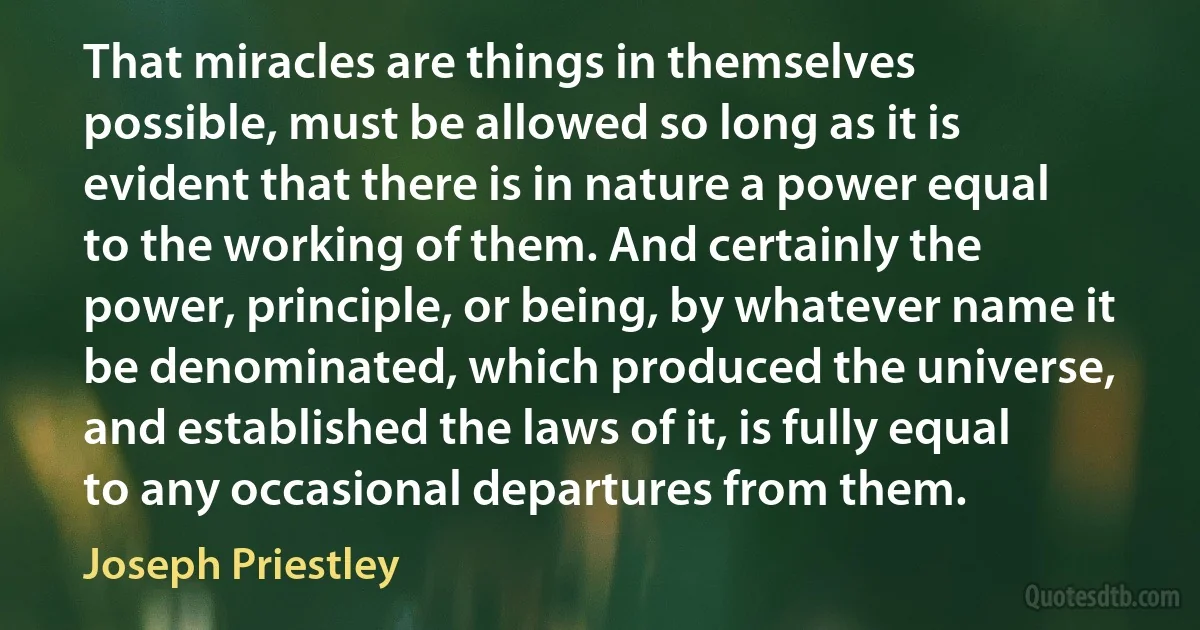 That miracles are things in themselves possible, must be allowed so long as it is evident that there is in nature a power equal to the working of them. And certainly the power, principle, or being, by whatever name it be denominated, which produced the universe, and established the laws of it, is fully equal to any occasional departures from them. (Joseph Priestley)