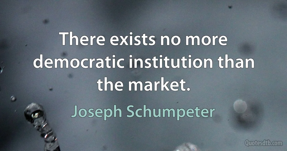 There exists no more democratic institution than the market. (Joseph Schumpeter)