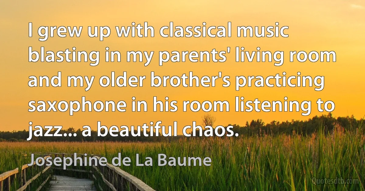 I grew up with classical music blasting in my parents' living room and my older brother's practicing saxophone in his room listening to jazz... a beautiful chaos. (Josephine de La Baume)