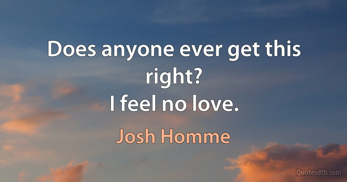 Does anyone ever get this right?
I feel no love. (Josh Homme)