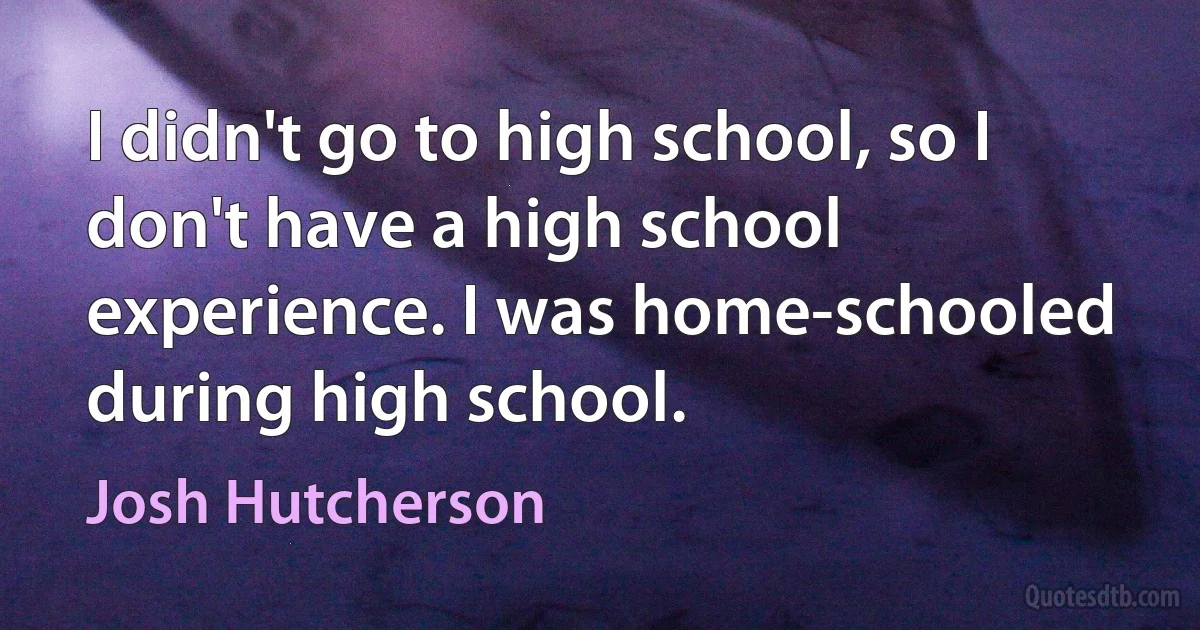 I didn't go to high school, so I don't have a high school experience. I was home-schooled during high school. (Josh Hutcherson)