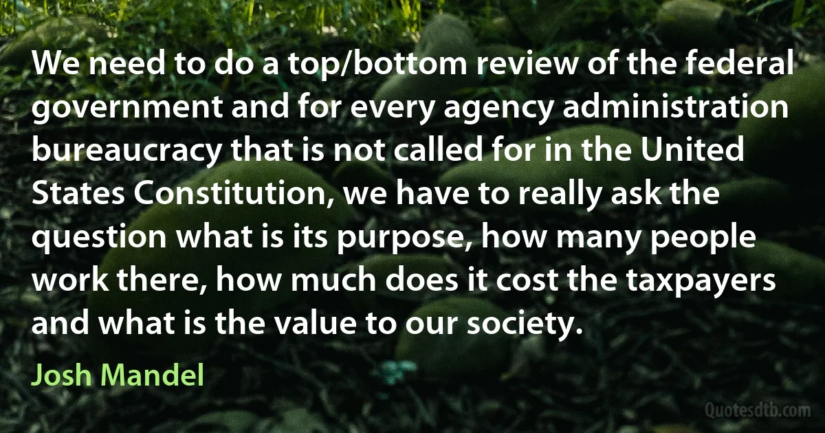 We need to do a top/bottom review of the federal government and for every agency administration bureaucracy that is not called for in the United States Constitution, we have to really ask the question what is its purpose, how many people work there, how much does it cost the taxpayers and what is the value to our society. (Josh Mandel)