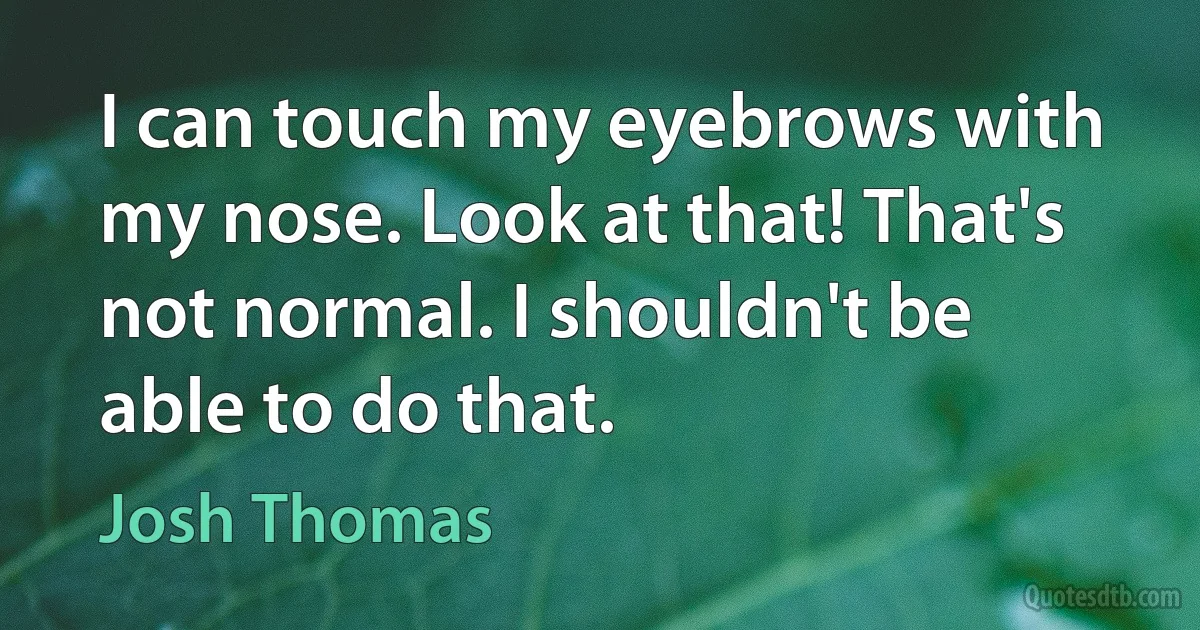 I can touch my eyebrows with my nose. Look at that! That's not normal. I shouldn't be able to do that. (Josh Thomas)