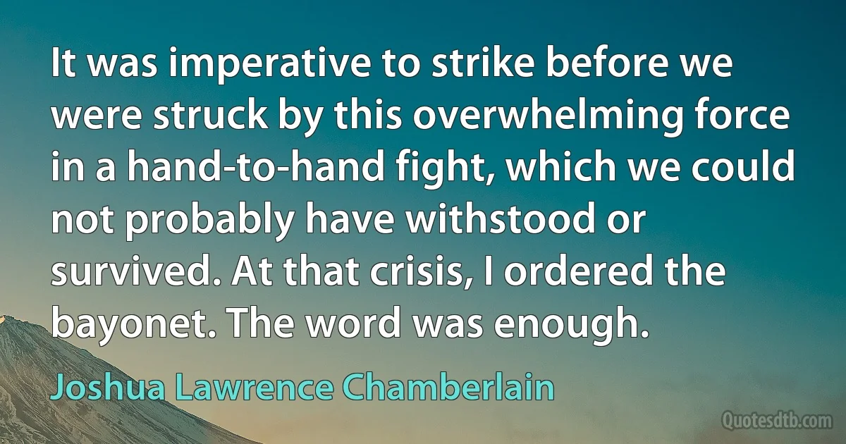 It was imperative to strike before we were struck by this overwhelming force in a hand-to-hand fight, which we could not probably have withstood or survived. At that crisis, I ordered the bayonet. The word was enough. (Joshua Lawrence Chamberlain)