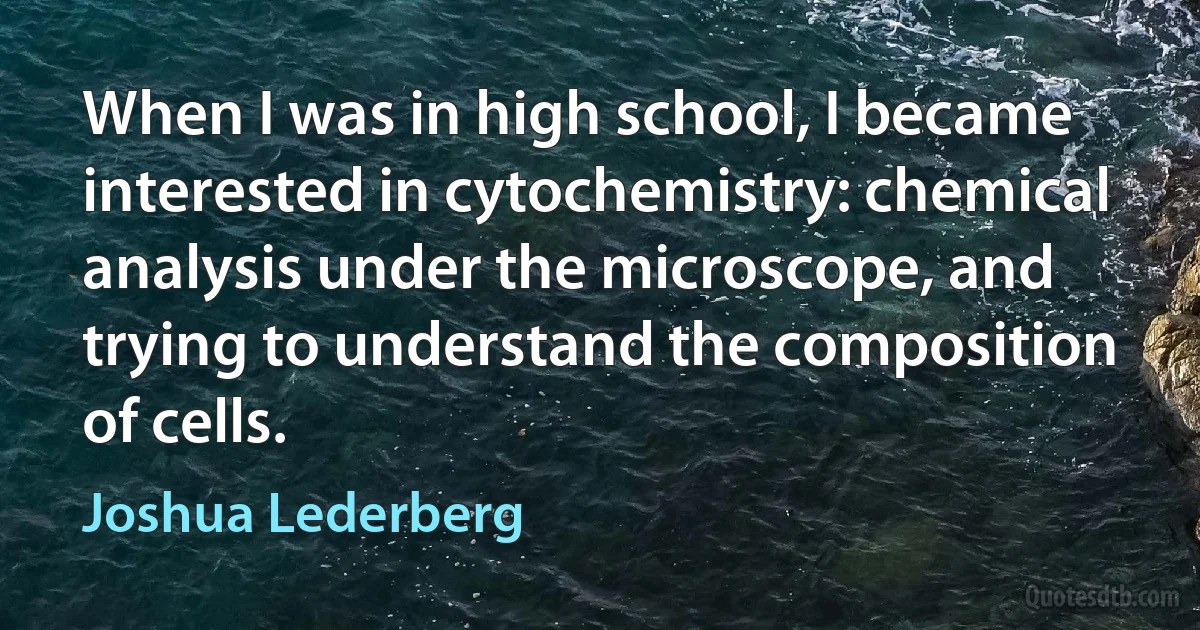 When I was in high school, I became interested in cytochemistry: chemical analysis under the microscope, and trying to understand the composition of cells. (Joshua Lederberg)