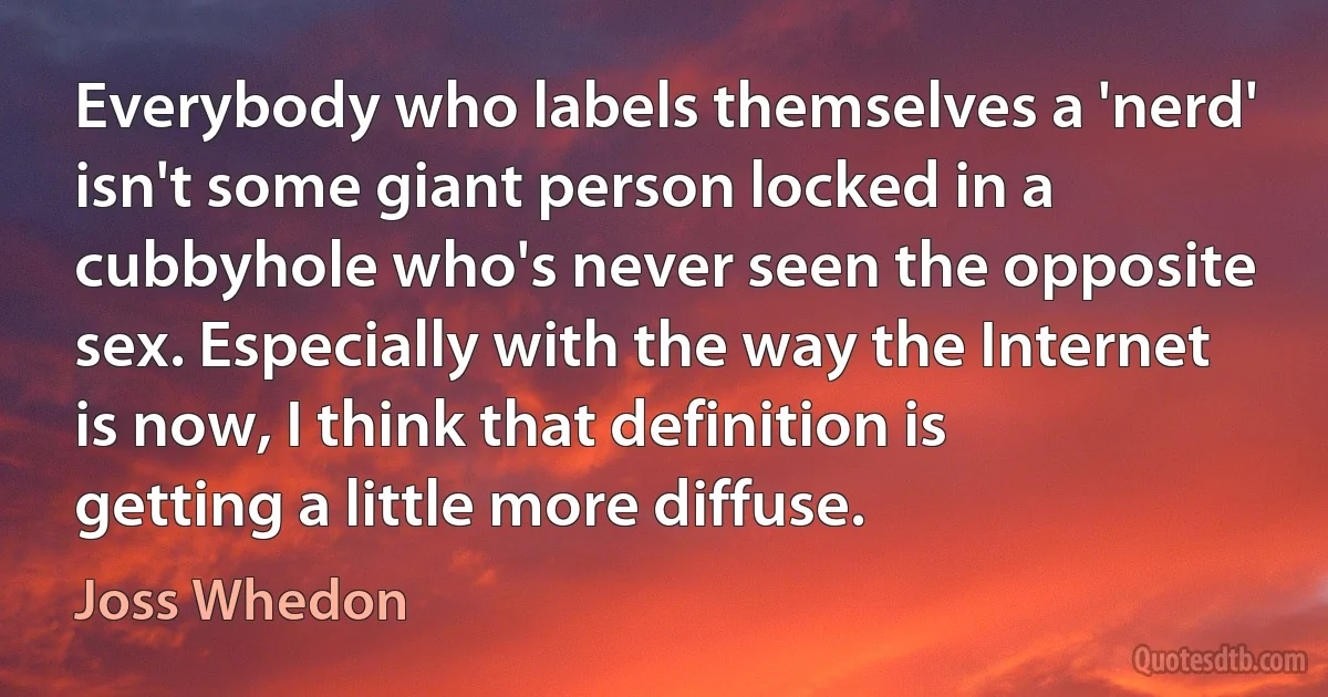 Everybody who labels themselves a 'nerd' isn't some giant person locked in a cubbyhole who's never seen the opposite sex. Especially with the way the Internet is now, I think that definition is getting a little more diffuse. (Joss Whedon)