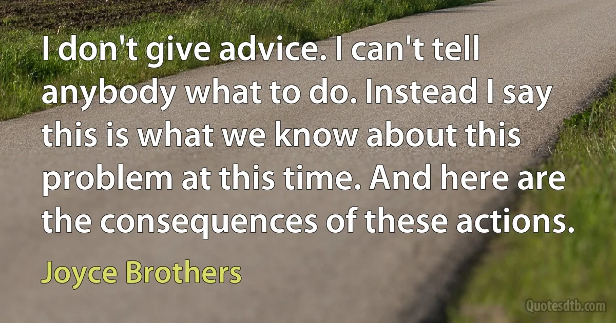 I don't give advice. I can't tell anybody what to do. Instead I say this is what we know about this problem at this time. And here are the consequences of these actions. (Joyce Brothers)