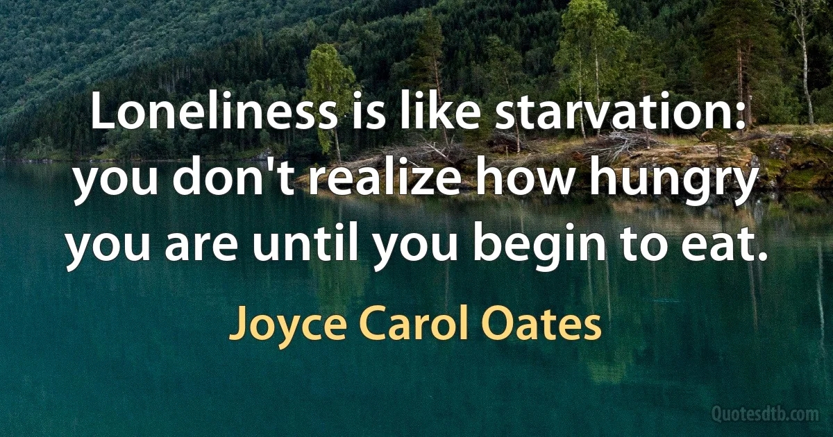 Loneliness is like starvation: you don't realize how hungry you are until you begin to eat. (Joyce Carol Oates)