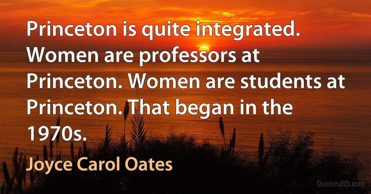 Princeton is quite integrated. Women are professors at Princeton. Women are students at Princeton. That began in the 1970s. (Joyce Carol Oates)