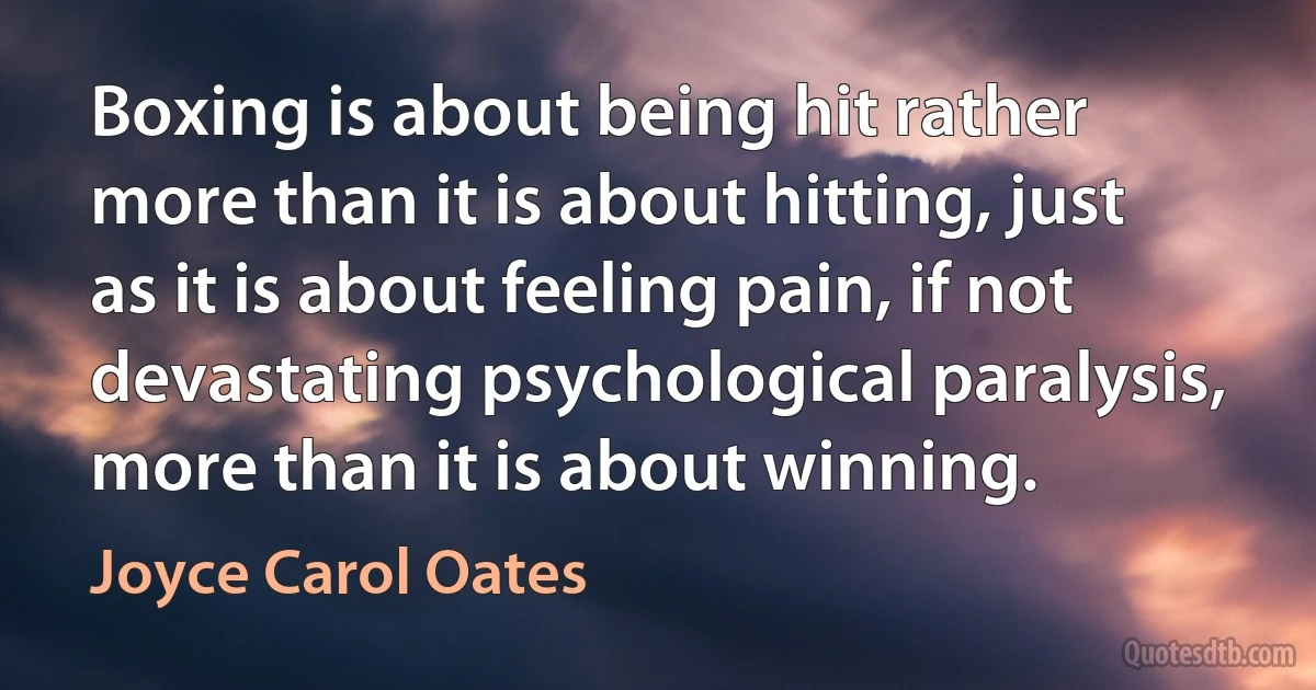 Boxing is about being hit rather more than it is about hitting, just as it is about feeling pain, if not devastating psychological paralysis, more than it is about winning. (Joyce Carol Oates)