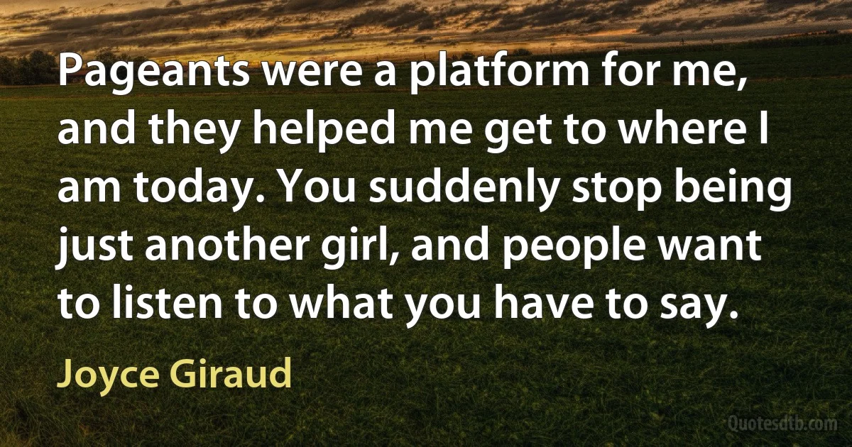 Pageants were a platform for me, and they helped me get to where I am today. You suddenly stop being just another girl, and people want to listen to what you have to say. (Joyce Giraud)