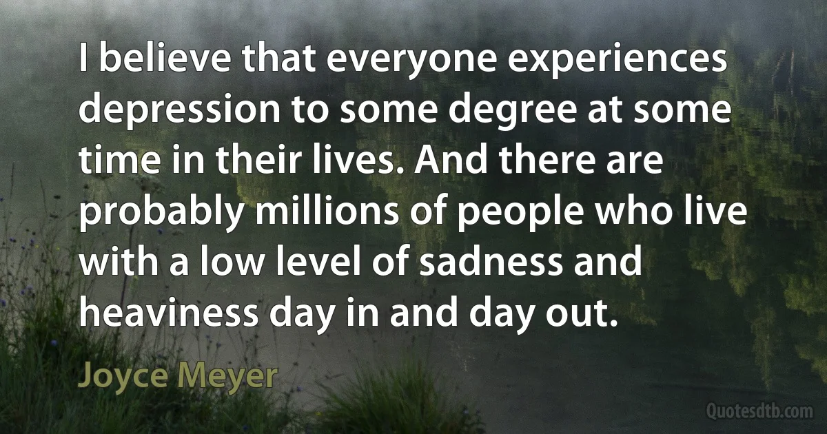 I believe that everyone experiences depression to some degree at some time in their lives. And there are probably millions of people who live with a low level of sadness and heaviness day in and day out. (Joyce Meyer)