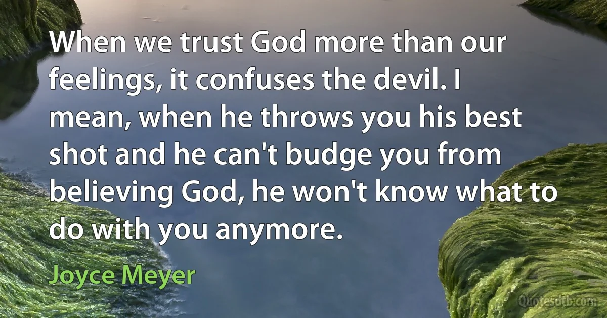 When we trust God more than our feelings, it confuses the devil. I mean, when he throws you his best shot and he can't budge you from believing God, he won't know what to do with you anymore. (Joyce Meyer)