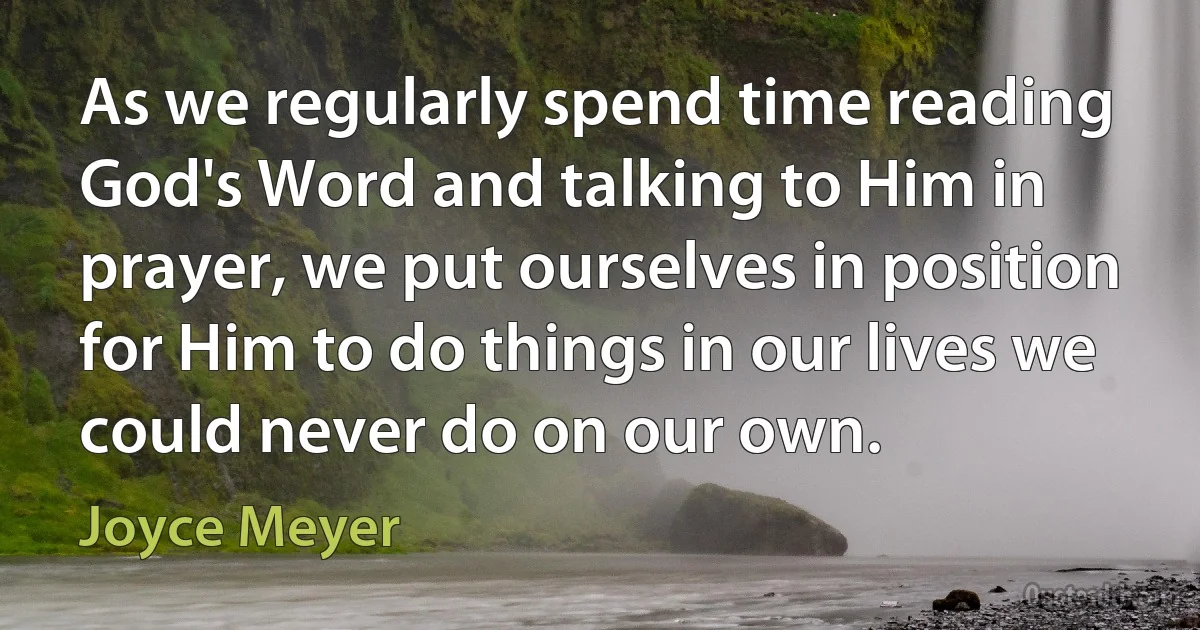 As we regularly spend time reading God's Word and talking to Him in prayer, we put ourselves in position for Him to do things in our lives we could never do on our own. (Joyce Meyer)