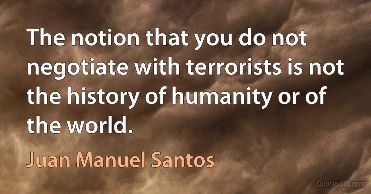 The notion that you do not negotiate with terrorists is not the history of humanity or of the world. (Juan Manuel Santos)